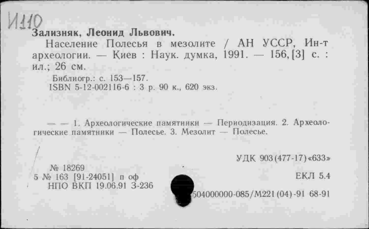 ﻿MO
Зализняк, Леонид Львович.
Население Полесья в мезолите / АН УССР, Ин-т археологии. — Киев : Наук, думка, 1991. — 156, [3] с. : ил.; 26 см.
Библиогр.: с. 153—157.
ISBN 5-12-002116-6 : 3 р. 90 к., 620 экз.
--------1. Археологические памятники — Периодизация. 2. Археологические памятники — Полесье. 3. Мезолит — Полесье.
№ 18269
5 № 163 [91-24051] п оф НПО ВКП 19.06.91 3-236
УДК 903 (477-17) «633»
ЕКЛ 5.4
'504000000-085/М221 (04)-91 68-91